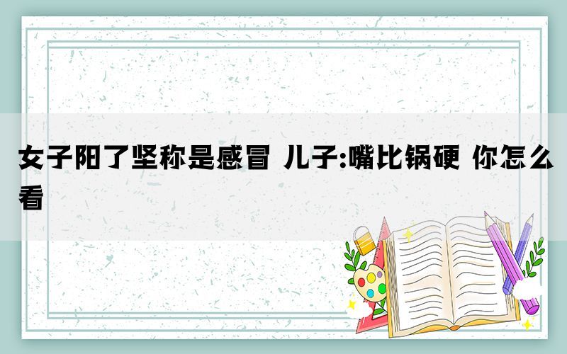 女子陽(yáng)了堅(jiān)稱(chēng)是感冒 兒子:嘴比鍋硬 你怎么看