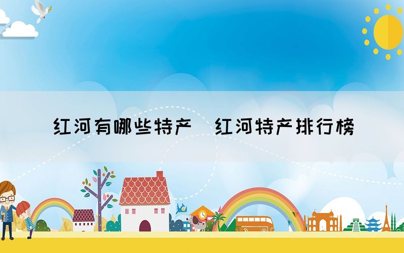 紅河有哪些特產（紅河特產排行榜）