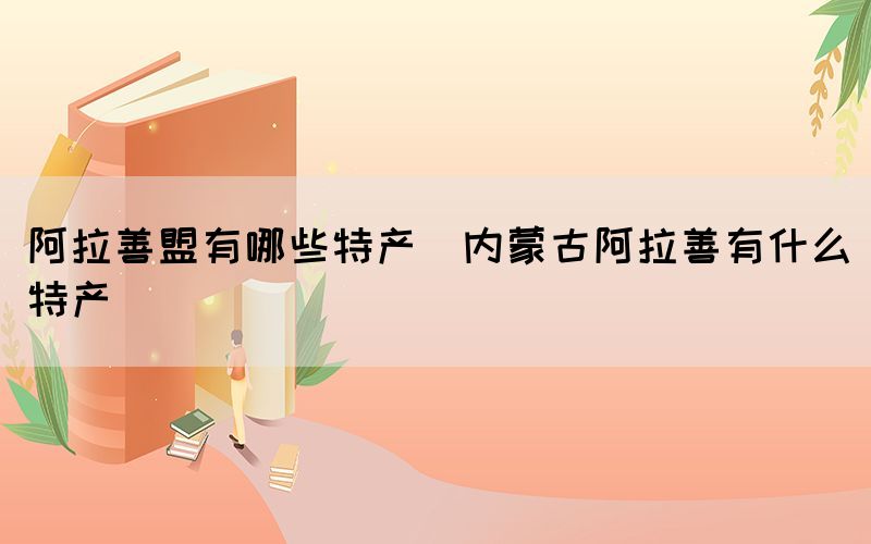 阿拉善盟有哪些特產(內蒙古阿拉善有什么特產)