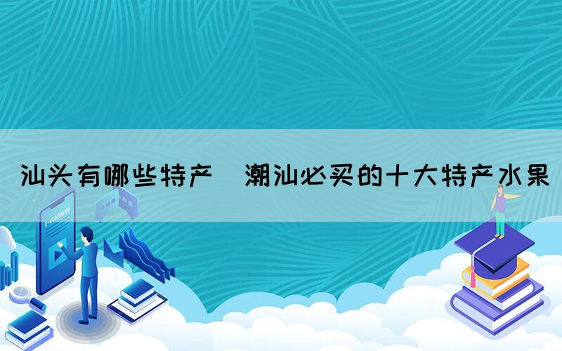 汕頭有哪些特產(chǎn)(潮汕必買的十大特產(chǎn)水果)