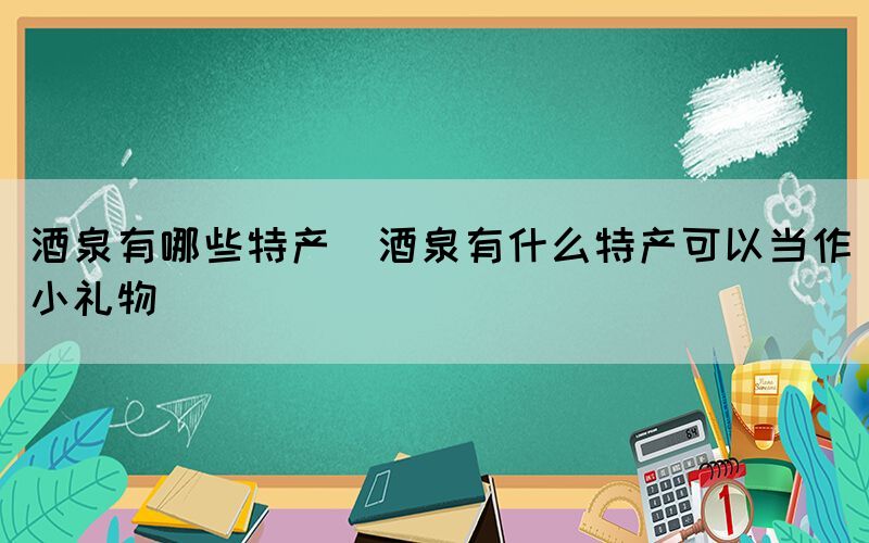 酒泉有哪些特產(chǎn)(酒泉有什么特產(chǎn)可以當作小禮物)