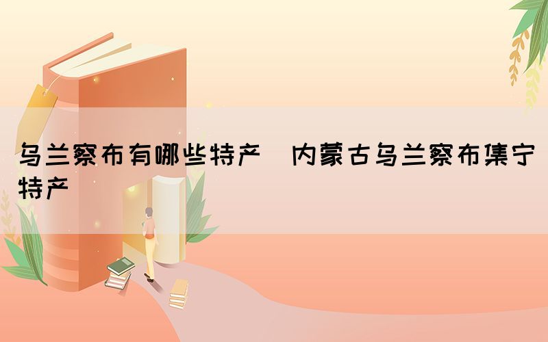 烏蘭察布有哪些特產(chǎn)(內(nèi)蒙古烏蘭察布集寧特產(chǎn))