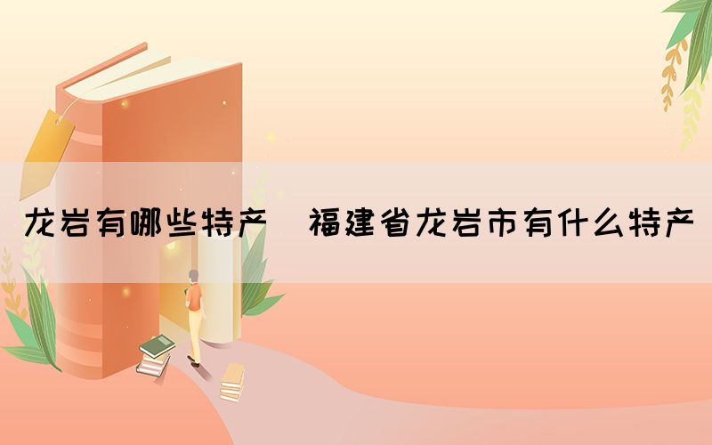 龍巖有哪些特產(福建省龍巖市有什么特產)