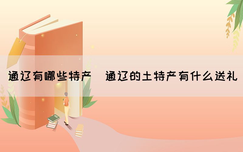 通遼有哪些特產(通遼的土特產有什么送禮)