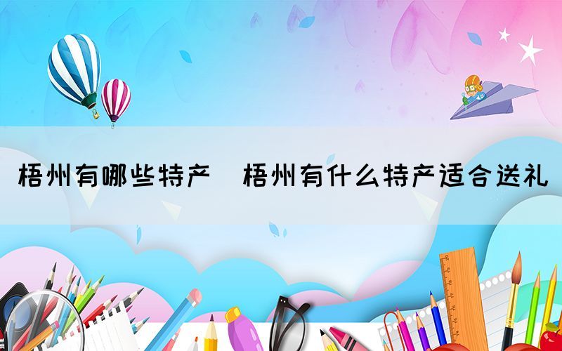 梧州有哪些特產(梧州有什么特產適合送禮)