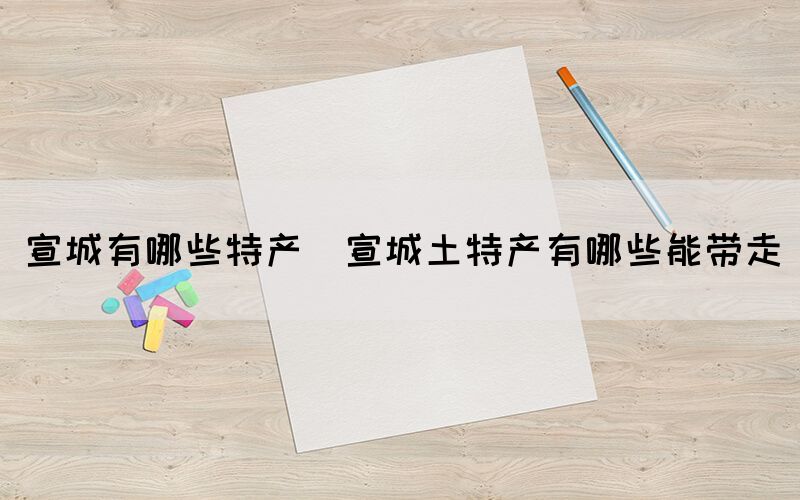 宣城有哪些特產(宣城土特產有哪些能帶走)