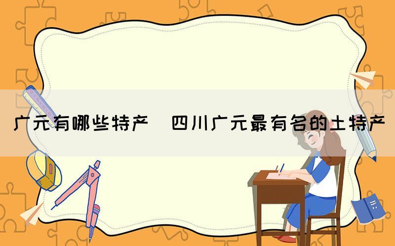 廣元有哪些特產(四川廣元最有名的土特產)