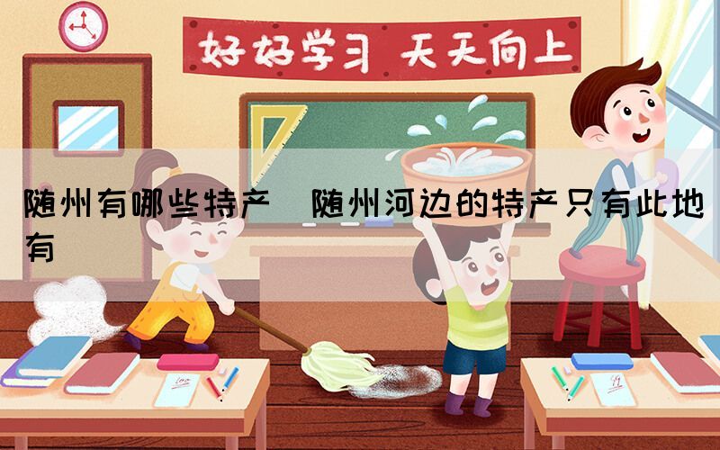 隨州有哪些特產(chǎn)(隨州河邊的特產(chǎn)只有此地有)