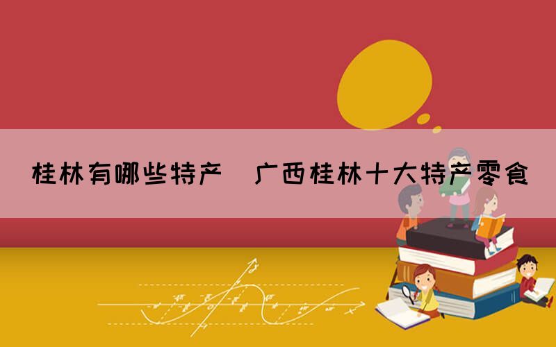 桂林有哪些特產(chǎn)(廣西桂林十大特產(chǎn)零食)