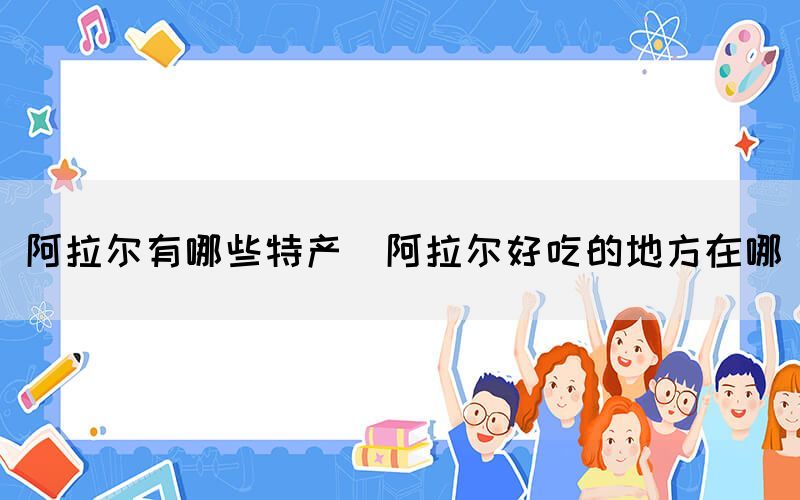 阿拉爾有哪些特產(阿拉爾好吃的地方在哪)