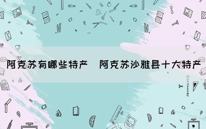 阿克蘇有哪些特產(阿克蘇沙雅縣十大特產)