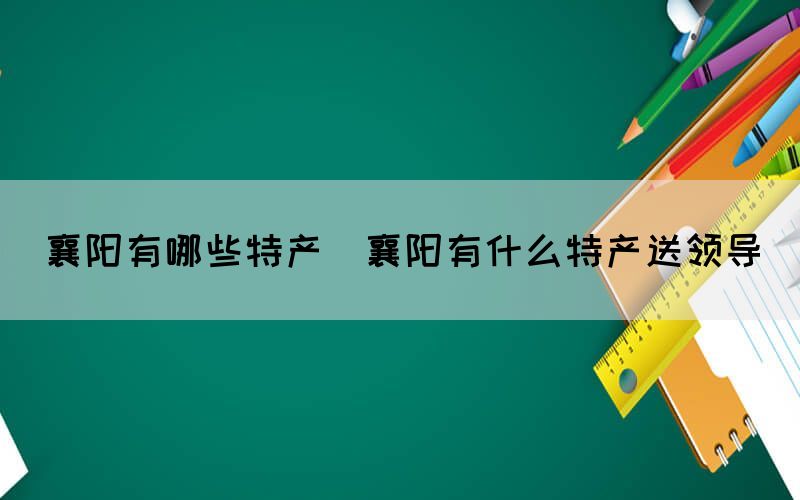 襄陽有哪些特產(chǎn)(襄陽有什么特產(chǎn)送領(lǐng)導(dǎo))