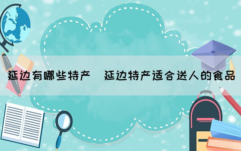 延邊有哪些特產(chǎn)(延邊特產(chǎn)適合送人的食品)