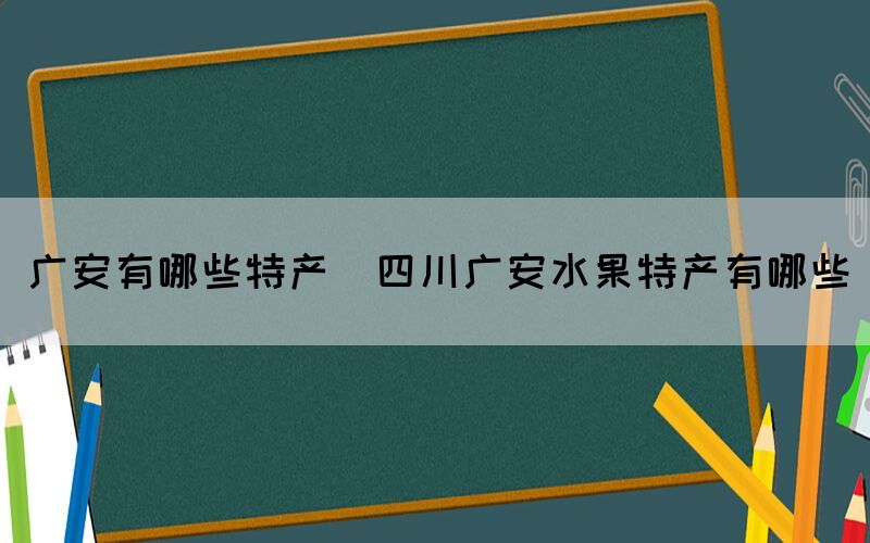廣安有哪些特產(chǎn)(四川廣安水果特產(chǎn)有哪些)