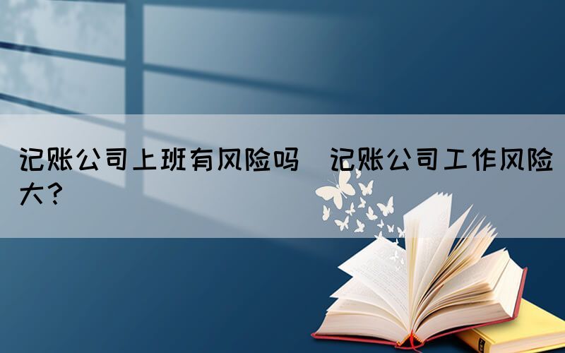 記賬公司上班有風(fēng)險(xiǎn)嗎(記賬公司工作風(fēng)險(xiǎn)大？)
