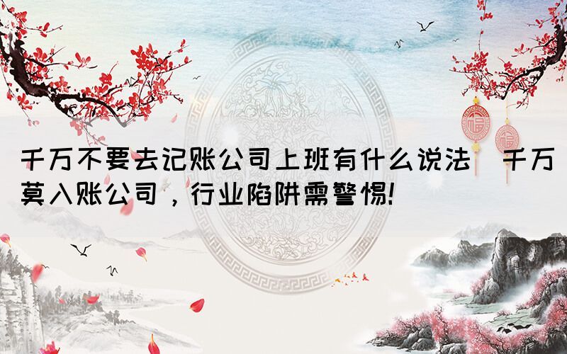 千萬(wàn)不要去記賬公司上班有什么說(shuō)法(千萬(wàn)莫入賬公司，行業(yè)陷阱需警惕！)