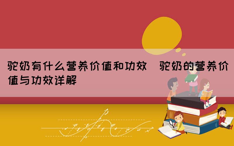 駝奶有什么營養(yǎng)價(jià)值和功效(駝奶的營養(yǎng)價(jià)值與功效詳解)