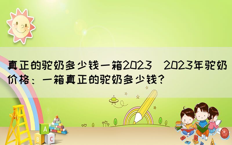 真正的駝奶多少錢一箱2023(2023年駝奶價(jià)格：一箱真正的駝奶多少錢？)