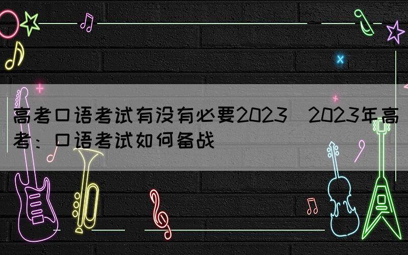 高考口語考試有沒有必要2023(2023年高考：口語考試如何備戰(zhàn))