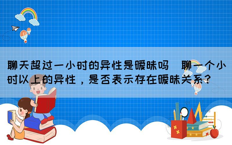 聊天超過一小時(shí)的異性是曖昧嗎(聊一個(gè)小時(shí)以上的異性，是否表示存在曖昧關(guān)系？)