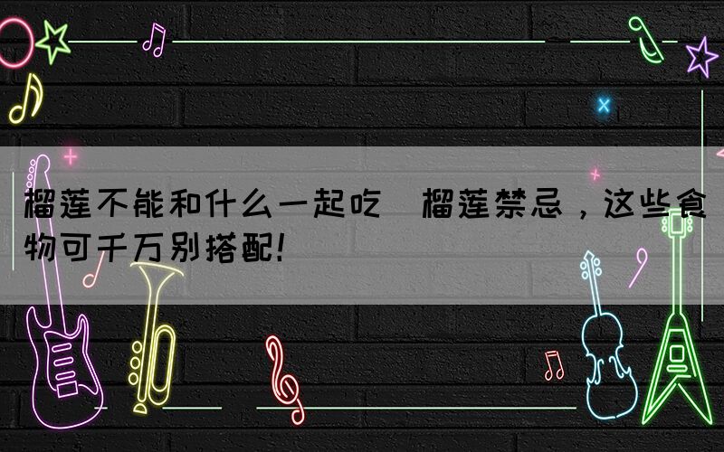 榴蓮不能和什么一起吃(榴蓮禁忌，這些食物可千萬別搭配！)