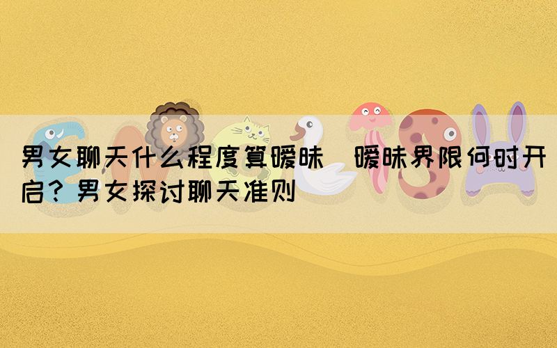 男女聊天什么程度算曖昧(曖昧界限何時(shí)開啟？男女探討聊天準(zhǔn)則)