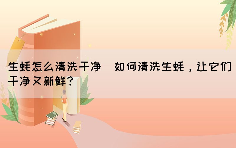 生蠔怎么清洗干凈(如何清洗生蠔，讓它們干凈又新鮮？)