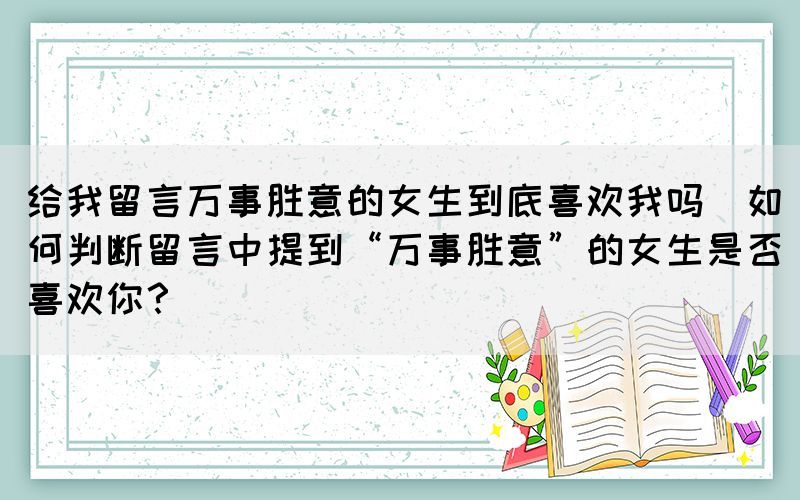 給我留言萬事勝意的女生到底喜歡我嗎(如何判斷留言中提到“萬事勝意”的女生是否喜歡你？)