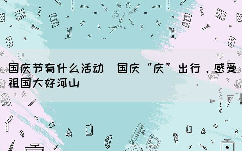 國慶節(jié)有什么活動(dòng)(國慶“慶”出行，感受祖國大好河山)