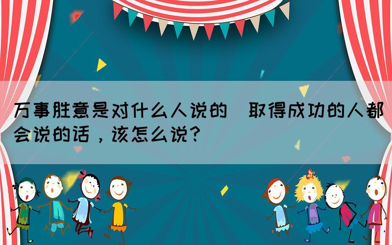 萬事勝意是對(duì)什么人說的(取得成功的人都會(huì)說的話，該怎么說？)
