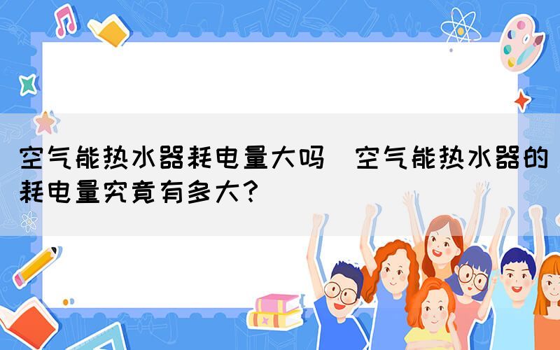 空氣能熱水器耗電量大嗎(空氣能熱水器的耗電量究竟有多大？)