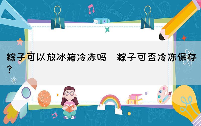 粽子可以放冰箱冷凍嗎(粽子可否冷凍保存？)