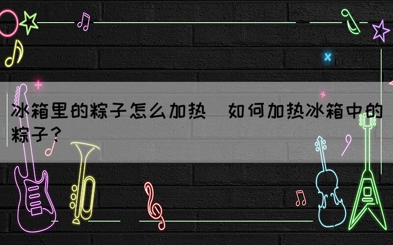 冰箱里的粽子怎么加熱(如何加熱冰箱中的粽子？)