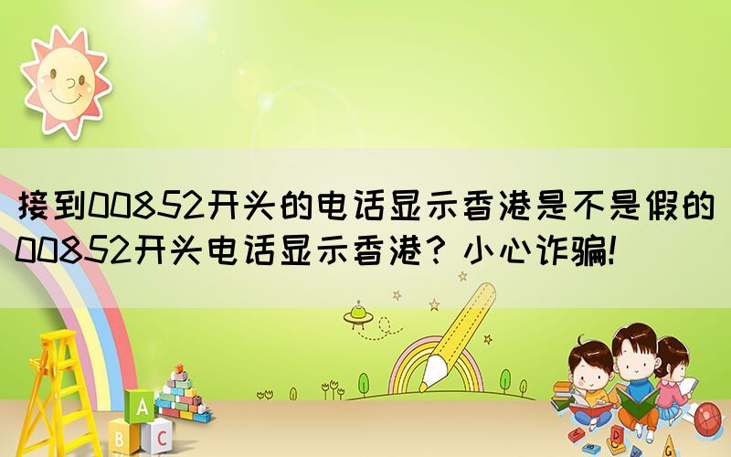 接到00852開頭的電話顯示香港是不是假的(00852開頭電話顯示香港？小心詐騙！)(圖1)