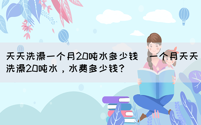 天天洗澡一個(gè)月20噸水多少錢(一個(gè)月天天洗澡20噸水，水費(fèi)多少錢？)(圖1)