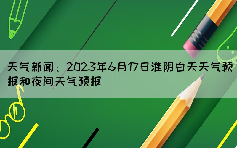 天氣新聞：2023年6月17日淮陰白天天氣預(yù)報(bào)和夜間天氣預(yù)報(bào)