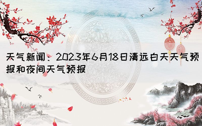 天氣新聞：2023年6月18日清遠(yuǎn)白天天氣預(yù)報(bào)和夜間天氣預(yù)報(bào)