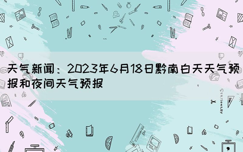 天氣新聞：2023年6月18日黔南白天天氣預(yù)報(bào)和夜間天氣預(yù)報(bào)