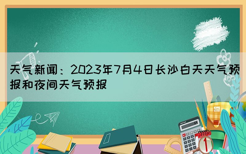 天氣新聞：2023年7月4日長沙白天天氣預(yù)報和夜間天氣預(yù)報