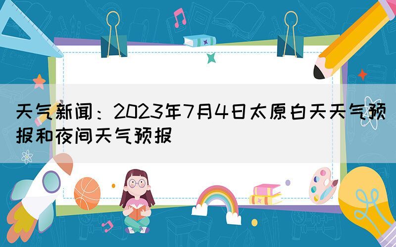 天氣新聞：2023年7月4日太原白天天氣預(yù)報和夜間天氣預(yù)報