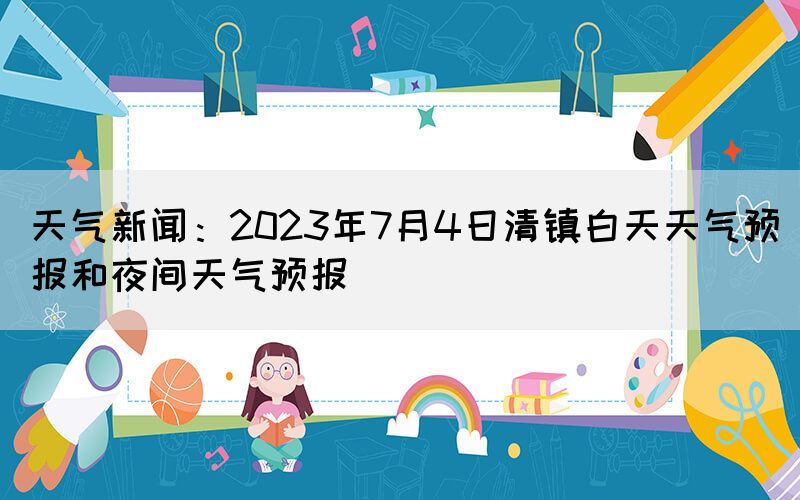 天氣新聞：2023年7月4日清鎮(zhèn)白天天氣預(yù)報和夜間天氣預(yù)報