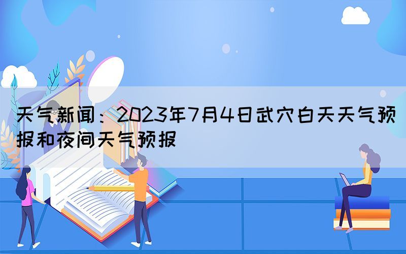 天氣新聞：2023年7月4日武穴白天天氣預(yù)報和夜間天氣預(yù)報