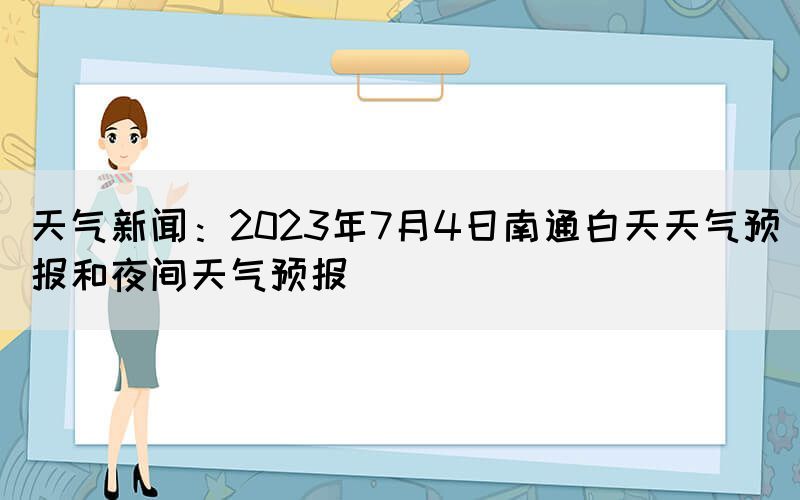 天氣新聞：2023年7月4日南通白天天氣預(yù)報和夜間天氣預(yù)報