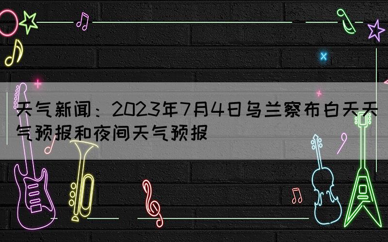 天氣新聞：2023年7月4日烏蘭察布白天天氣預(yù)報和夜間天氣預(yù)報