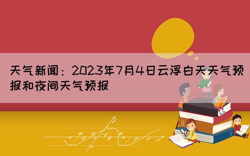 天氣新聞：2023年7月4日云浮白天天氣預(yù)報和夜間天氣預(yù)報