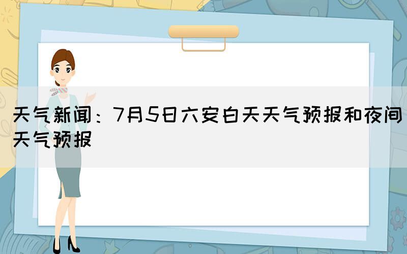 天氣新聞：7月5日六安白天天氣預(yù)報(bào)和夜間天氣預(yù)報(bào)