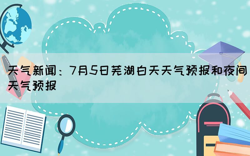 天氣新聞：7月5日蕪湖白天天氣預(yù)報(bào)和夜間天氣預(yù)報(bào)