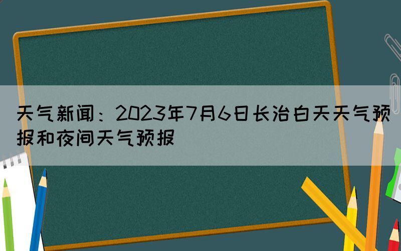 天氣新聞：2023年7月6日長(zhǎng)治白天天氣預(yù)報(bào)和夜間天氣預(yù)報(bào)