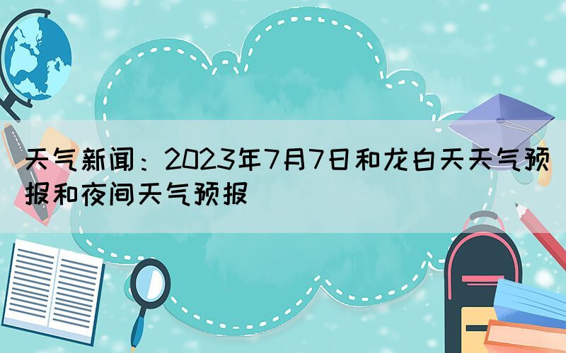天氣新聞：2023年7月7日和龍白天天氣預(yù)報(bào)和夜間天氣預(yù)報(bào)