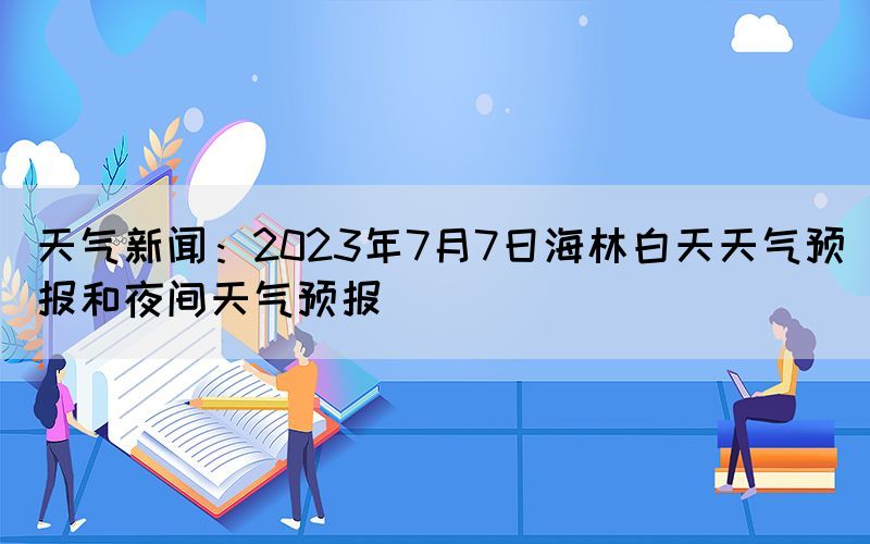 天氣新聞：2023年7月7日海林白天天氣預(yù)報(bào)和夜間天氣預(yù)報(bào)